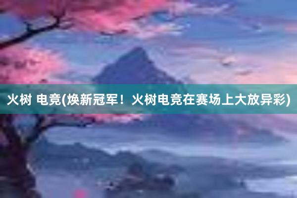 火树 电竞(焕新冠军！火树电竞在赛场上大放异彩)