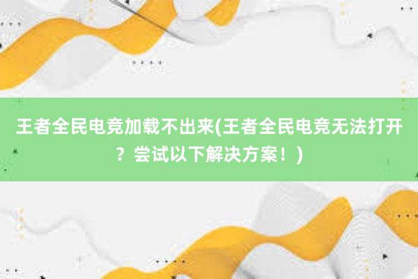 王者全民电竞加载不出来(王者全民电竞无法打开？尝试以下解决方案！)