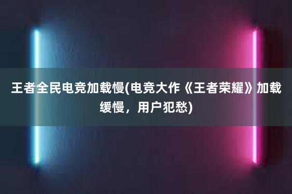 王者全民电竞加载慢(电竞大作《王者荣耀》加载缓慢，用户犯愁)