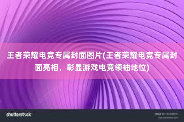 王者荣耀电竞专属封面图片(王者荣耀电竞专属封面亮相，彰显游戏电竞领袖地位)