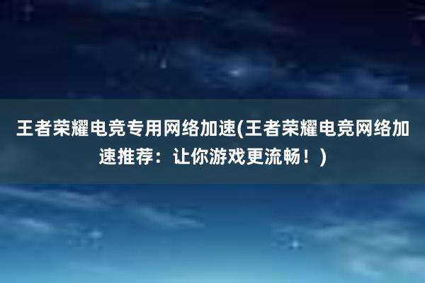 王者荣耀电竞专用网络加速(王者荣耀电竞网络加速推荐：让你游戏更流畅！)