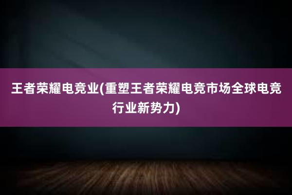 王者荣耀电竞业(重塑王者荣耀电竞市场全球电竞行业新势力)