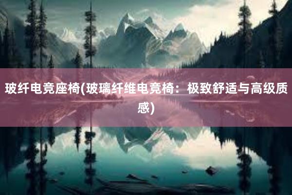 玻纤电竞座椅(玻璃纤维电竞椅：极致舒适与高级质感)