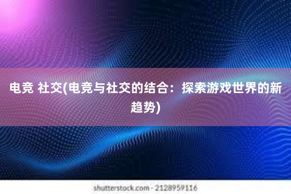 电竞 社交(电竞与社交的结合：探索游戏世界的新趋势)