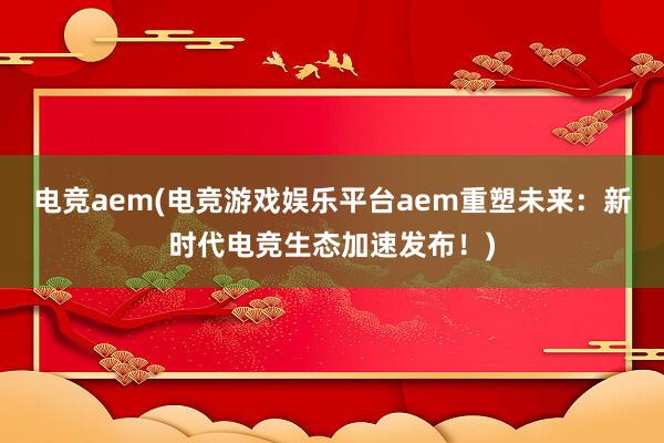 电竞aem(电竞游戏娱乐平台aem重塑未来：新时代电竞生态加速发布！)