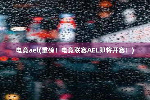 电竞ael(重磅！电竞联赛AEL即将开赛！)