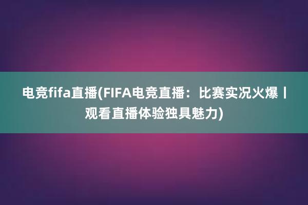 电竞fifa直播(FIFA电竞直播：比赛实况火爆丨观看直播体验独具魅力)