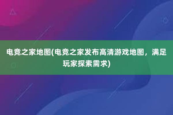 电竞之家地图(电竞之家发布高清游戏地图，满足玩家探索需求)