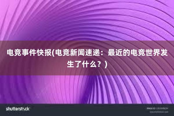 电竞事件快报(电竞新闻速递：最近的电竞世界发生了什么？)