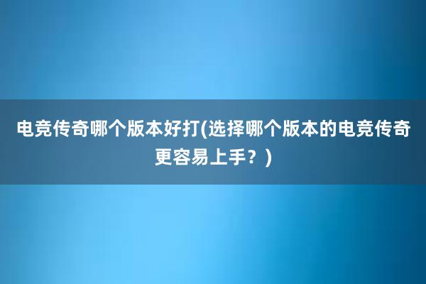 电竞传奇哪个版本好打(选择哪个版本的电竞传奇更容易上手？)