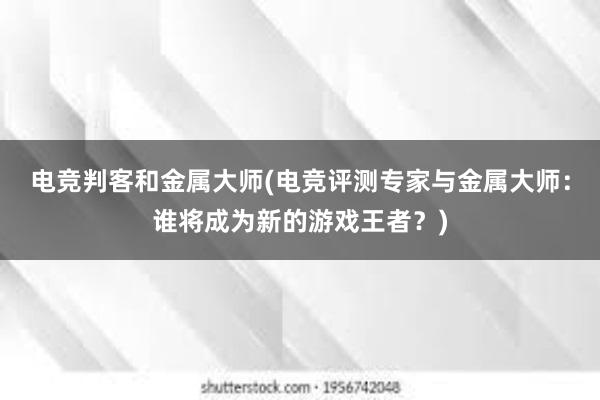 电竞判客和金属大师(电竞评测专家与金属大师：谁将成为新的游戏王者？)