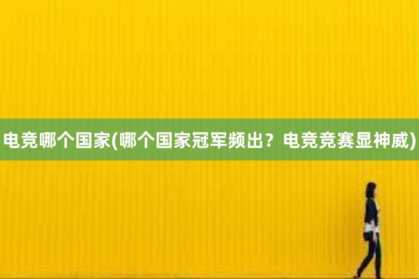 电竞哪个国家(哪个国家冠军频出？电竞竞赛显神威)