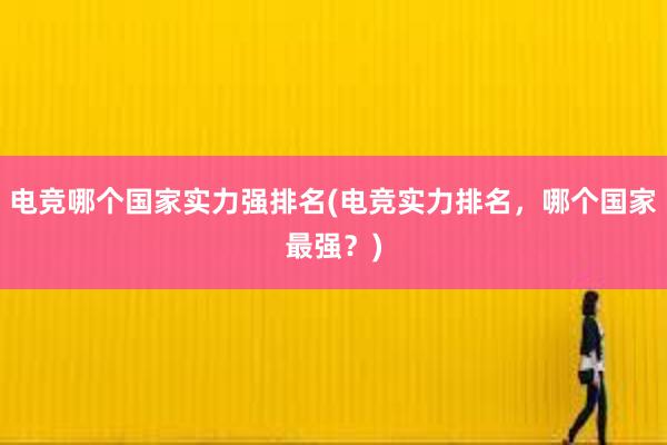 电竞哪个国家实力强排名(电竞实力排名，哪个国家最强？)