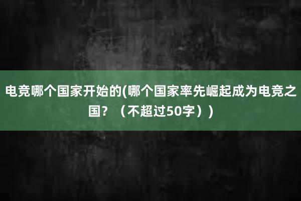 电竞哪个国家开始的(哪个国家率先崛起成为电竞之国？（不超过50字）)