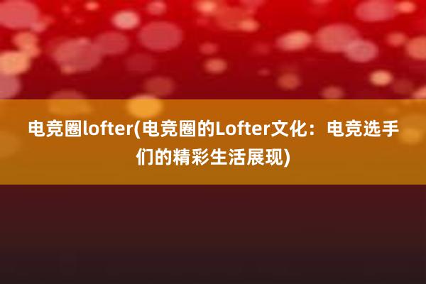 电竞圈lofter(电竞圈的Lofter文化：电竞选手们的精彩生活展现)