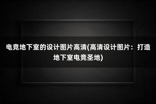 电竞地下室的设计图片高清(高清设计图片：打造地下室电竞圣地)