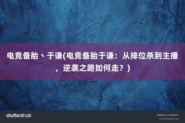 电竞备胎丶于谦(电竞备胎于谦：从排位杀到主播，逆袭之路如何走？)