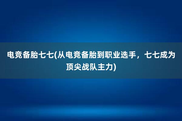 电竞备胎七七(从电竞备胎到职业选手，七七成为顶尖战队主力)