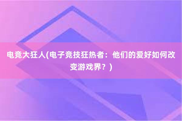 电竞大狂人(电子竞技狂热者：他们的爱好如何改变游戏界？)