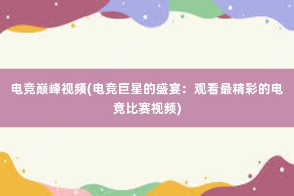 电竞巅峰视频(电竞巨星的盛宴：观看最精彩的电竞比赛视频)