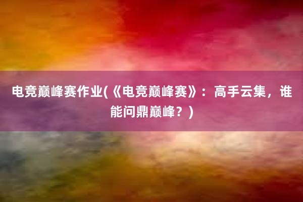 电竞巅峰赛作业(《电竞巅峰赛》：高手云集，谁能问鼎巅峰？)