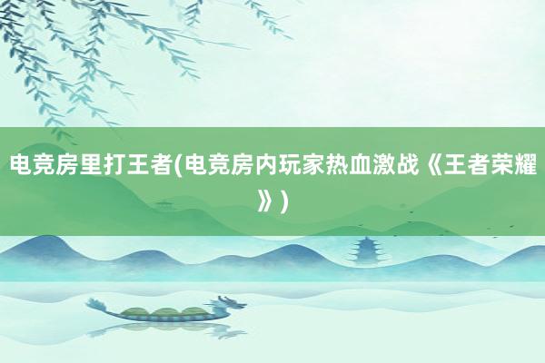 电竞房里打王者(电竞房内玩家热血激战《王者荣耀》)