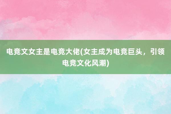 电竞文女主是电竞大佬(女主成为电竞巨头，引领电竞文化风潮)