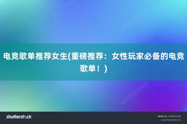 电竞歌单推荐女生(重磅推荐：女性玩家必备的电竞歌单！)