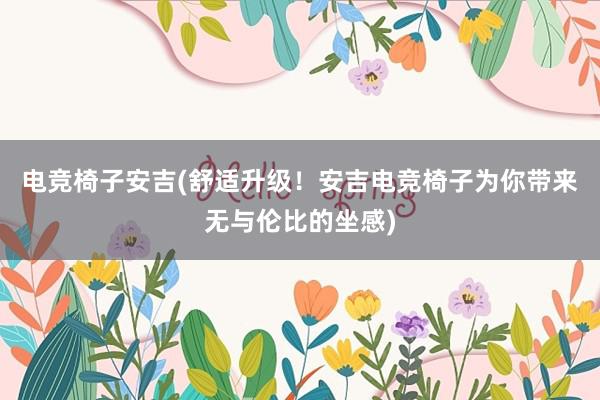 电竞椅子安吉(舒适升级！安吉电竞椅子为你带来无与伦比的坐感)