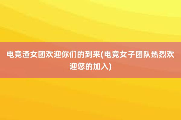 电竞渣女团欢迎你们的到来(电竞女子团队热烈欢迎您的加入)