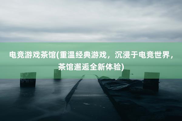 电竞游戏茶馆(重温经典游戏，沉浸于电竞世界，茶馆邂逅全新体验)