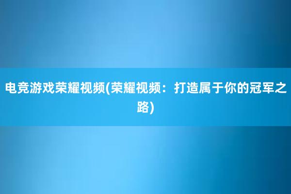 电竞游戏荣耀视频(荣耀视频：打造属于你的冠军之路)