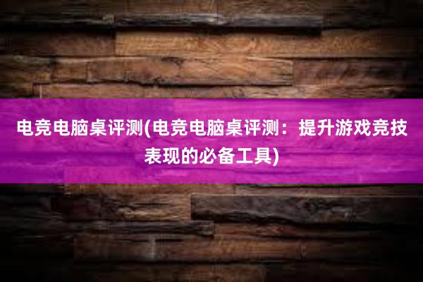 电竞电脑桌评测(电竞电脑桌评测：提升游戏竞技表现的必备工具)