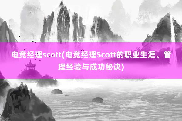 电竞经理scott(电竞经理Scott的职业生涯、管理经验与成功秘诀)