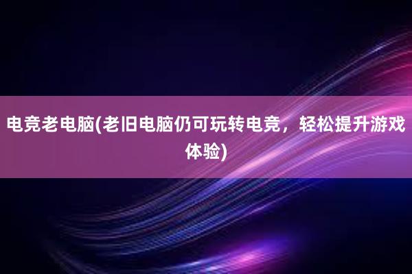 电竞老电脑(老旧电脑仍可玩转电竞，轻松提升游戏体验)