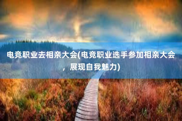 电竞职业去相亲大会(电竞职业选手参加相亲大会，展现自我魅力)