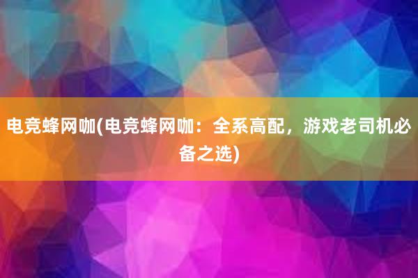 电竞蜂网咖(电竞蜂网咖：全系高配，游戏老司机必备之选)