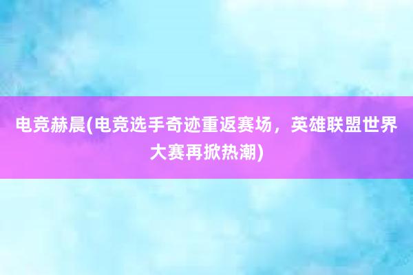 电竞赫晨(电竞选手奇迹重返赛场，英雄联盟世界大赛再掀热潮)