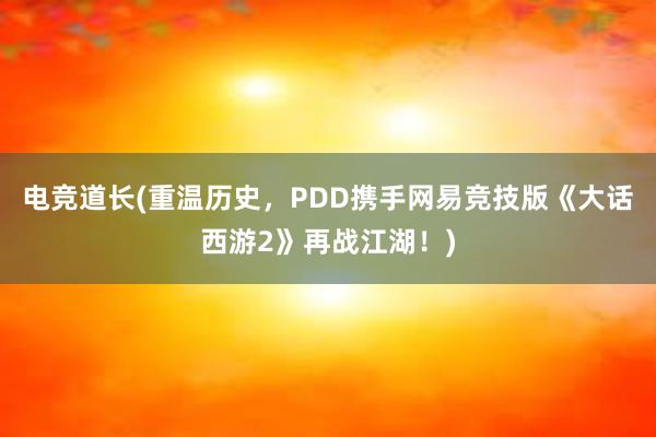 电竞道长(重温历史，PDD携手网易竞技版《大话西游2》再战江湖！)