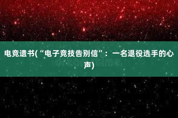 电竞遗书(“电子竞技告别信”：一名退役选手的心声)