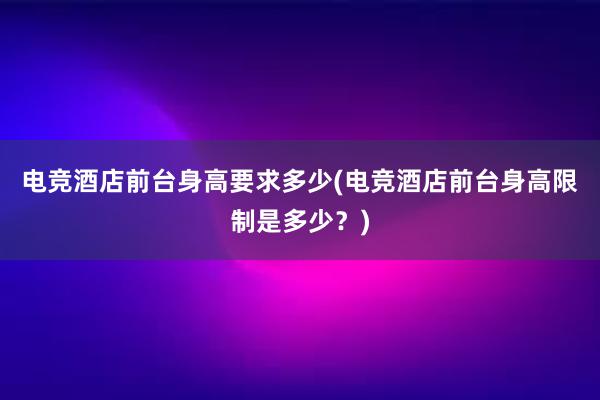 电竞酒店前台身高要求多少(电竞酒店前台身高限制是多少？)