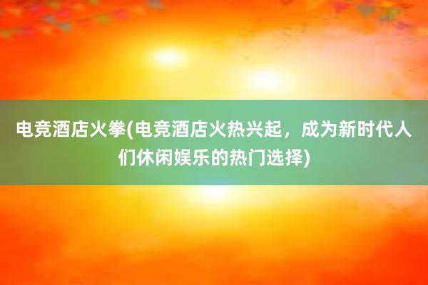 电竞酒店火拳(电竞酒店火热兴起，成为新时代人们休闲娱乐的热门选择)