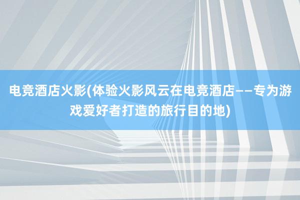 电竞酒店火影(体验火影风云在电竞酒店——专为游戏爱好者打造的旅行目的地)