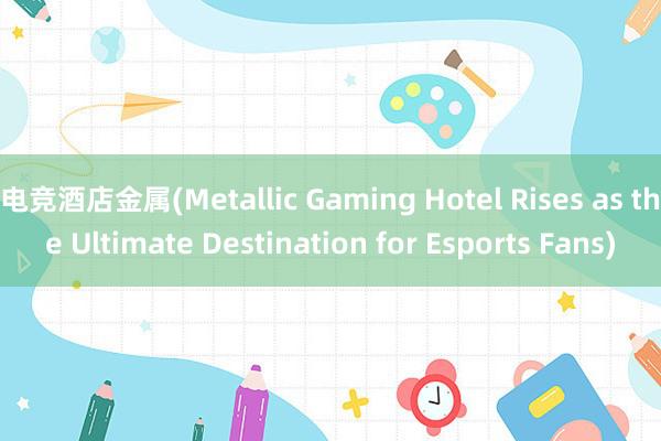 电竞酒店金属(Metallic Gaming Hotel Rises as the Ultimate Destination for Esports Fans)