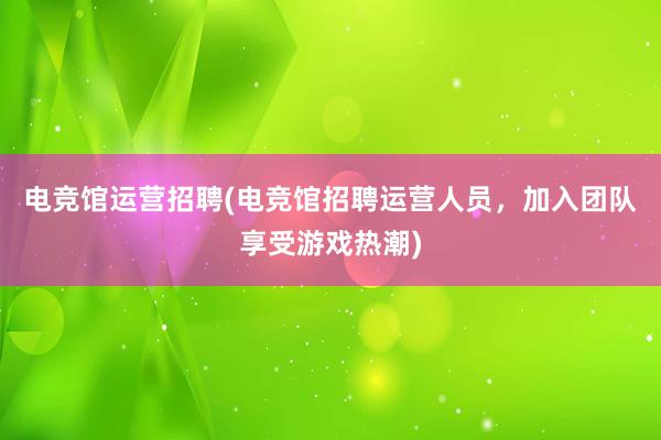 电竞馆运营招聘(电竞馆招聘运营人员，加入团队享受游戏热潮)