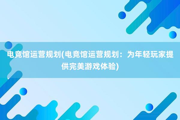 电竞馆运营规划(电竞馆运营规划：为年轻玩家提供完美游戏体验)