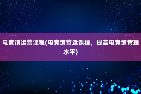 电竞馆运营课程(电竞馆营运课程，提高电竞馆管理水平)