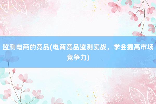 监测电商的竞品(电商竞品监测实战，学会提高市场竞争力)