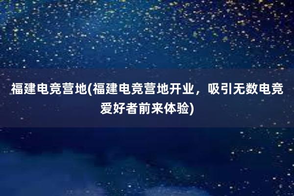 福建电竞营地(福建电竞营地开业，吸引无数电竞爱好者前来体验)