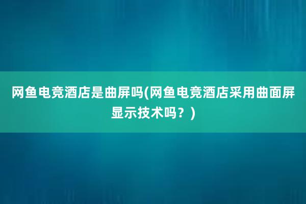 网鱼电竞酒店是曲屏吗(网鱼电竞酒店采用曲面屏显示技术吗？)